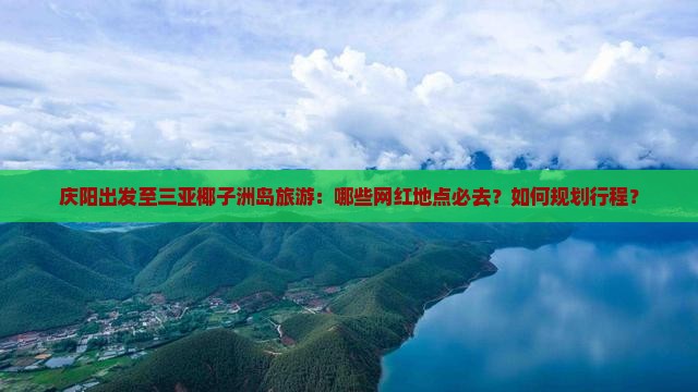 庆阳出发至三亚椰子洲岛旅游：哪些网红地点必去？如何规划行程？