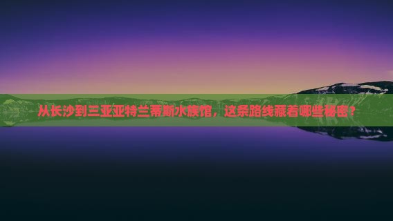从长沙到三亚亚特兰蒂斯水族馆，这条路线藏着哪些秘密？