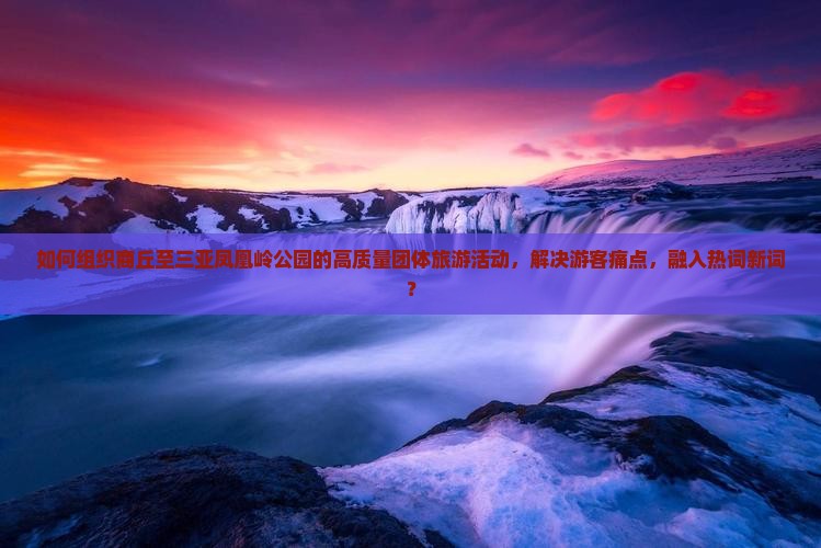 如何组织商丘至三亚凤凰岭公园的高质量团体旅游活动，解决游客痛点，融入热词新词？