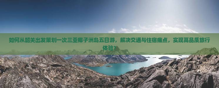 如何从韶关出发策划一次三亚椰子洲岛五日游，解决交通与住宿痛点，实现高品质旅行体验？