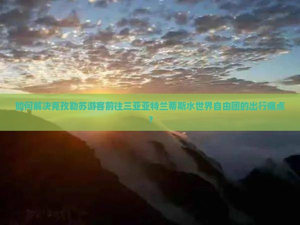 如何解决克孜勒苏游客前往三亚亚特兰蒂斯水世界自由团的出行痛点？