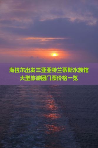 海拉尔出发三亚亚特兰蒂斯水族馆大型旅游团门票价格一览