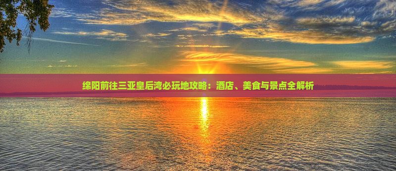 绵阳前往三亚皇后湾必玩地攻略：酒店、美食与景点全解析