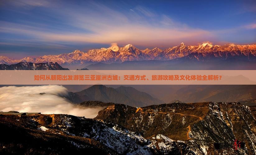 如何从朝阳出发游览三亚崖洲古城：交通方式、旅游攻略及文化体验全解析？