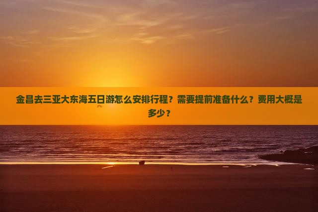 金昌去三亚大东海五日游怎么安排行程？需要提前准备什么？费用大概是多少？