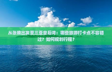 从张掖出发至三亚皇后湾：哪些旅游打卡点不容错过？如何规划行程？