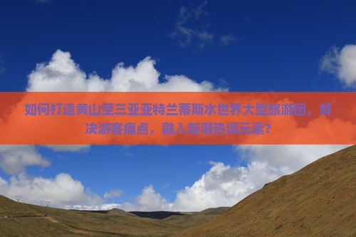 如何打造黄山至三亚亚特兰蒂斯水世界大型旅游团，解决游客痛点，融入新潮热词元素？