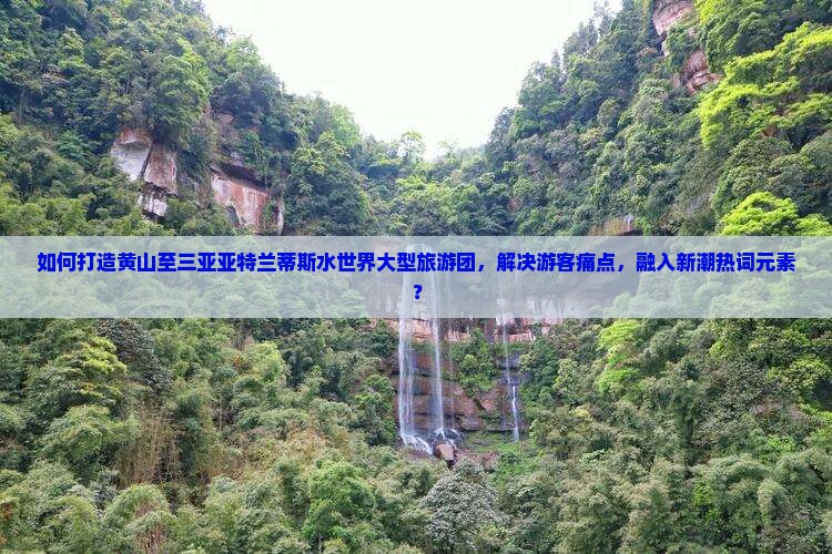 如何打造黄山至三亚亚特兰蒂斯水世界大型旅游团，解决游客痛点，融入新潮热词元素？