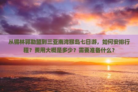 从锡林郭勒盟到三亚南湾猴岛七日游，如何安排行程？费用大概是多少？需要准备什么？