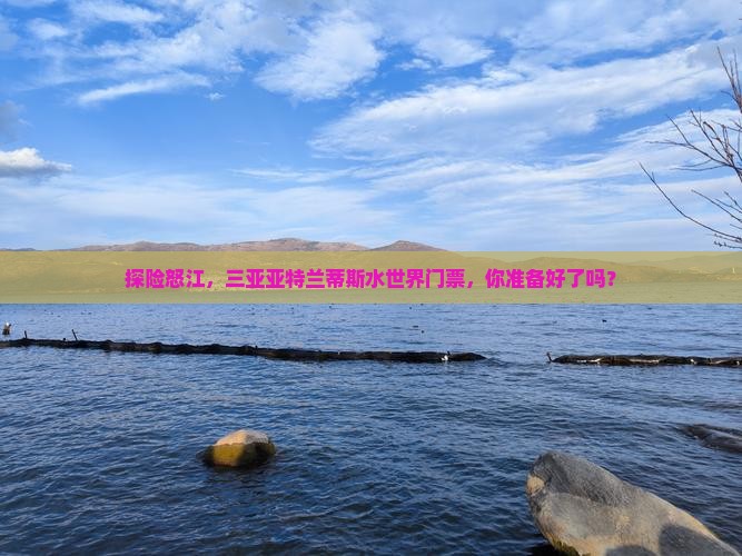 探险怒江，三亚亚特兰蒂斯水世界门票，你准备好了吗？