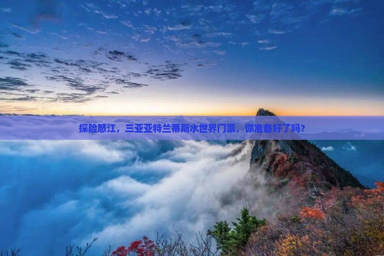 探险怒江，三亚亚特兰蒂斯水世界门票，你准备好了吗？