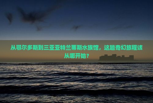 从鄂尔多斯到三亚亚特兰蒂斯水族馆，这趟奇幻旅程该从哪开始？