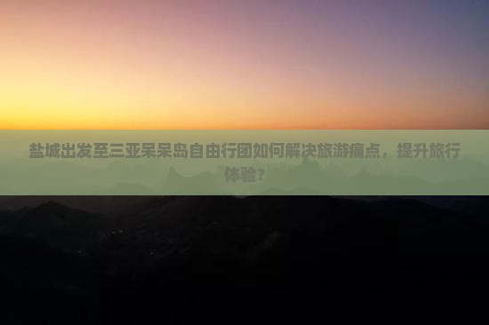 盐城出发至三亚呆呆岛自由行团如何解决旅游痛点，提升旅行体验？
