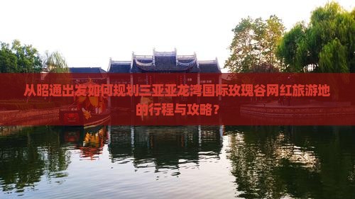 从昭通出发如何规划三亚亚龙湾国际玫瑰谷网红旅游地的行程与攻略？
