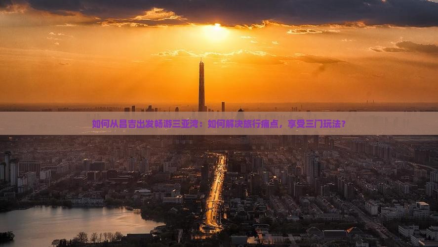如何从昌吉出发畅游三亚湾：如何解决旅行痛点，享受三门玩法？