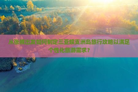 从张掖出发如何制定三亚蜈支洲岛旅行攻略以满足个性化旅游需求？