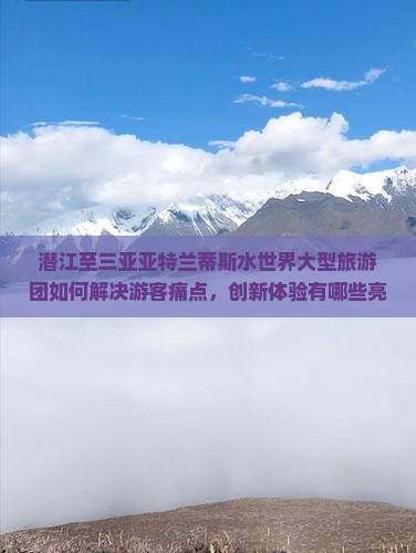 潜江至三亚亚特兰蒂斯水世界大型旅游团如何解决游客痛点，创新体验有哪些亮点？