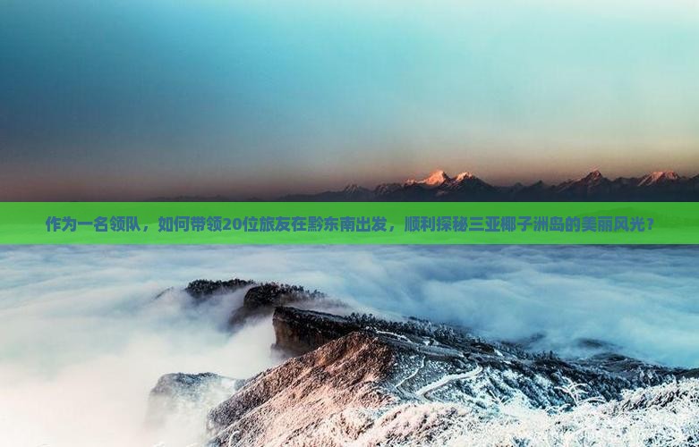 作为一名领队，如何带领20位旅友在黔东南出发，顺利探秘三亚椰子洲岛的美丽风光？