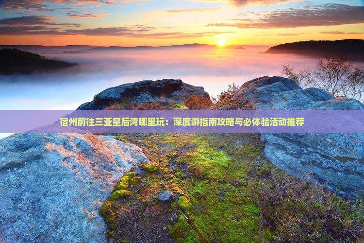 宿州前往三亚皇后湾哪里玩：深度游指南攻略与必体验活动推荐