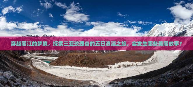 穿越丽江的梦境，探索三亚玫瑰谷的五日浪漫之旅，会发生哪些美丽故事？
