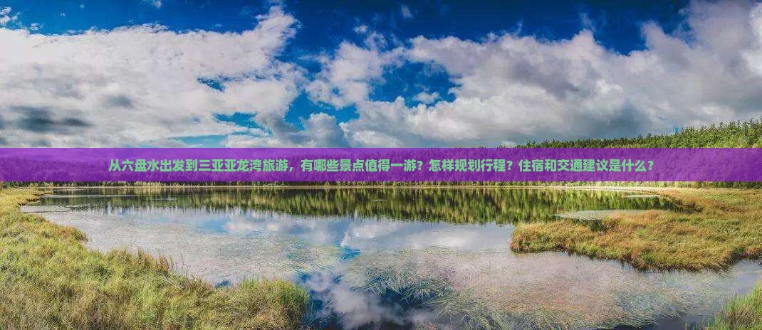 从六盘水出发到三亚亚龙湾旅游，有哪些景点值得一游？怎样规划行程？住宿和交通建议是什么？