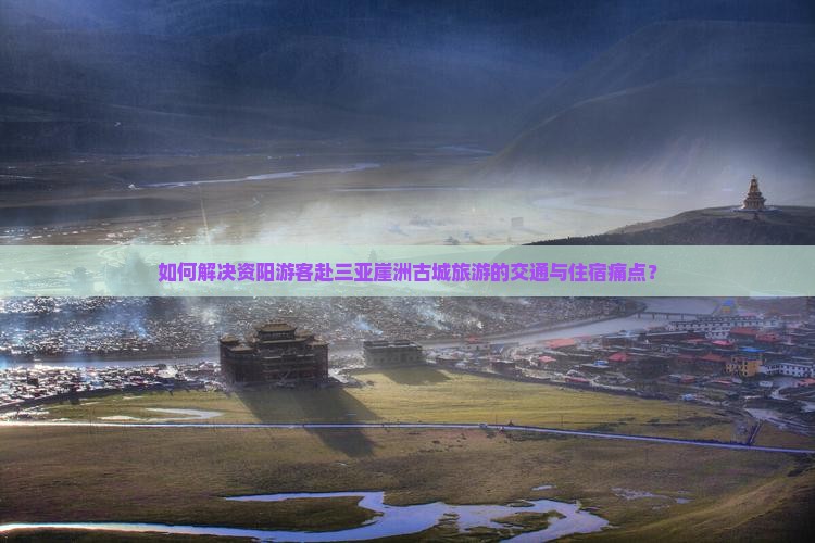如何解决资阳游客赴三亚崖洲古城旅游的交通与住宿痛点？