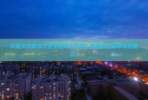 从遵义出发去三亚皇后湾七日游？有哪些注意事项和建议？