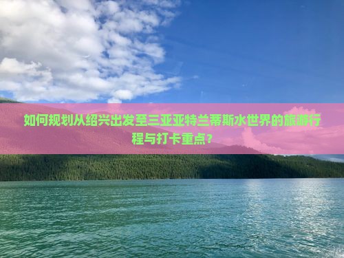 如何规划从绍兴出发至三亚亚特兰蒂斯水世界的旅游行程与打卡重点？