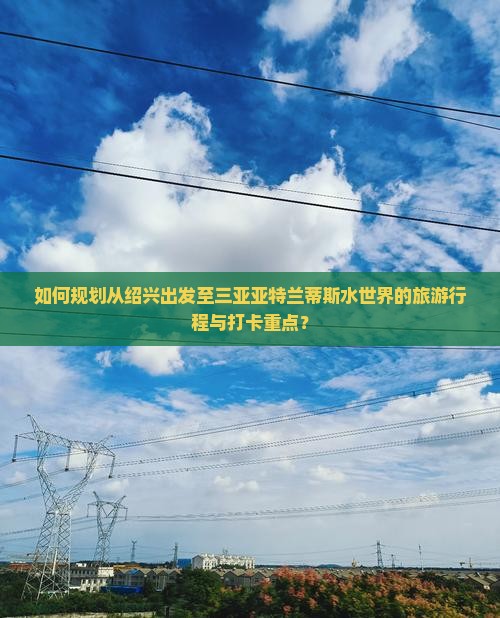 如何规划从绍兴出发至三亚亚特兰蒂斯水世界的旅游行程与打卡重点？