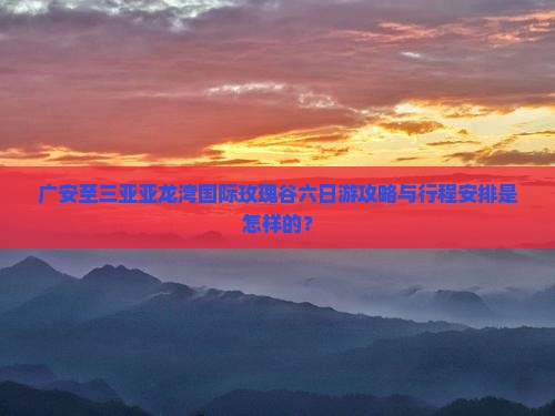 广安至三亚亚龙湾国际玫瑰谷六日游攻略与行程安排是怎样的？