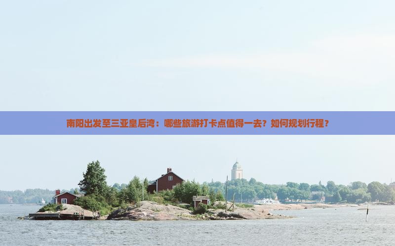 南阳出发至三亚皇后湾：哪些旅游打卡点值得一去？如何规划行程？