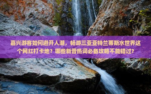 嘉兴游客如何避开人潮，畅游三亚亚特兰蒂斯水世界这个网红打卡地？哪些新晋热词必备攻略不能错过？