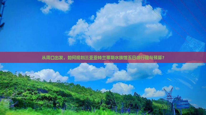 从周口出发，如何规划三亚亚特兰蒂斯水族馆五日游行程与预算？