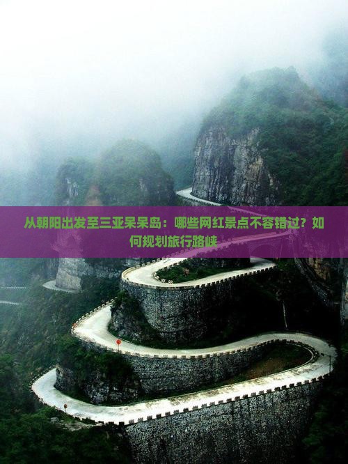 从朝阳出发至三亚呆呆岛：哪些网红景点不容错过？如何规划旅行路峡