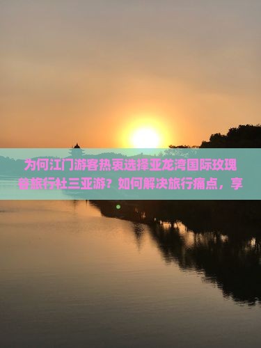 为何江门游客热衷选择亚龙湾国际玫瑰谷旅行社三亚游？如何解决旅行痛点，享受个性化高端旅游体验？