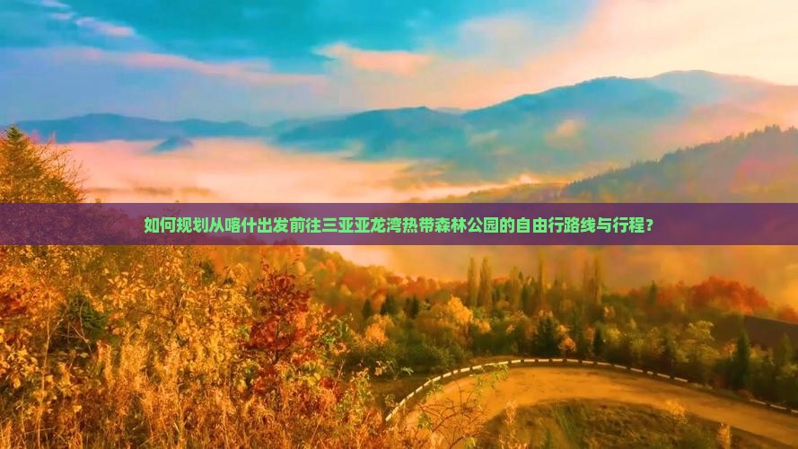 如何规划从喀什出发前往三亚亚龙湾热带森林公园的自由行路线与行程？
