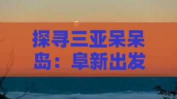 探寻三亚呆呆岛：阜新出发的海岛之旅