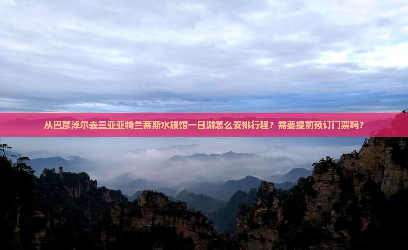 从巴彦淖尔去三亚亚特兰蒂斯水族馆一日游怎么安排行程？需要提前预订门票吗？