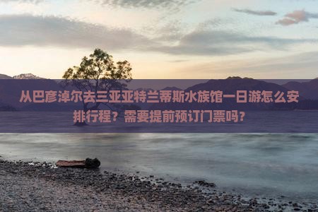 从巴彦淖尔去三亚亚特兰蒂斯水族馆一日游怎么安排行程？需要提前预订门票吗？