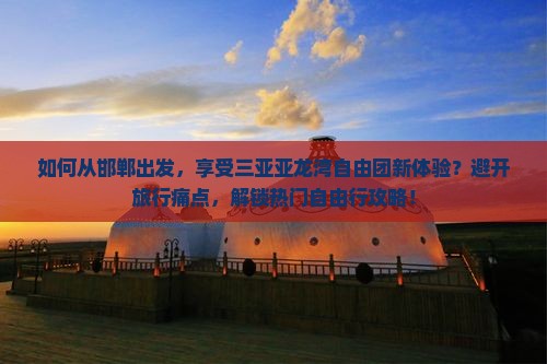 如何从邯郸出发，享受三亚亚龙湾自由团新体验？避开旅行痛点，解锁热门自由行攻略！
