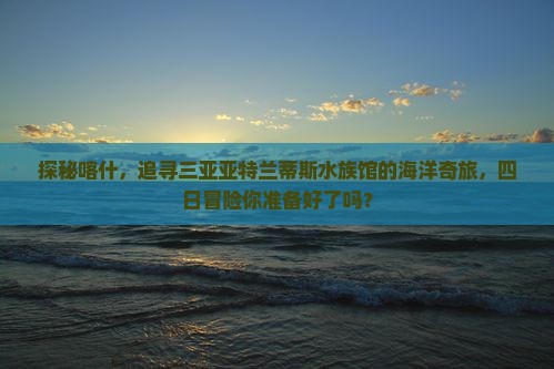 探秘喀什，追寻三亚亚特兰蒂斯水族馆的海洋奇旅，四日冒险你准备好了吗？