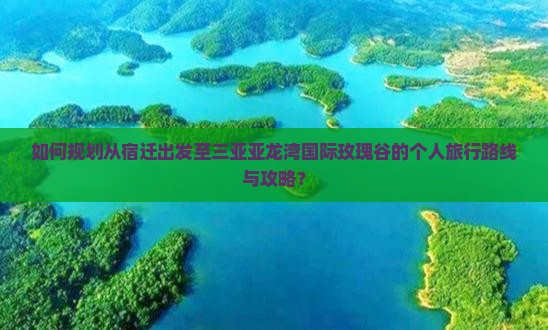 如何规划从宿迁出发至三亚亚龙湾国际玫瑰谷的个人旅行路线与攻略？