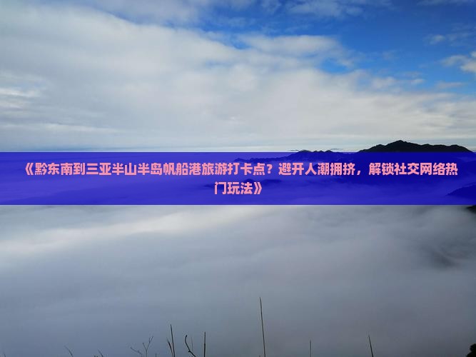 《黔东南到三亚半山半岛帆船港旅游打卡点？避开人潮拥挤，解锁社交网络热门玩法》