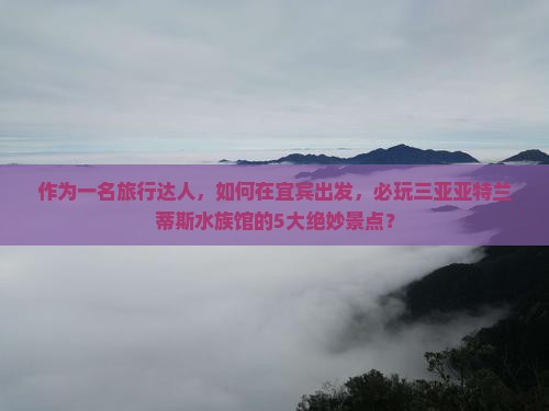 作为一名旅行达人，如何在宜宾出发，必玩三亚亚特兰蒂斯水族馆的5大绝妙景点？
