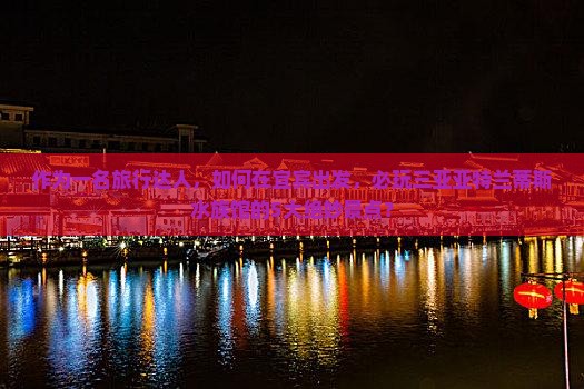 作为一名旅行达人，如何在宜宾出发，必玩三亚亚特兰蒂斯水族馆的5大绝妙景点？