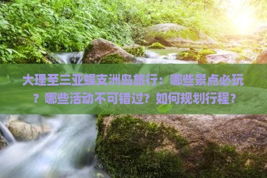 大理至三亚蜈支洲岛旅行：哪些景点必玩？哪些活动不可错过？如何规划行程？