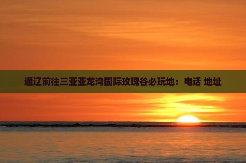 通辽前往三亚亚龙湾国际玫瑰谷必玩地：电话+地址