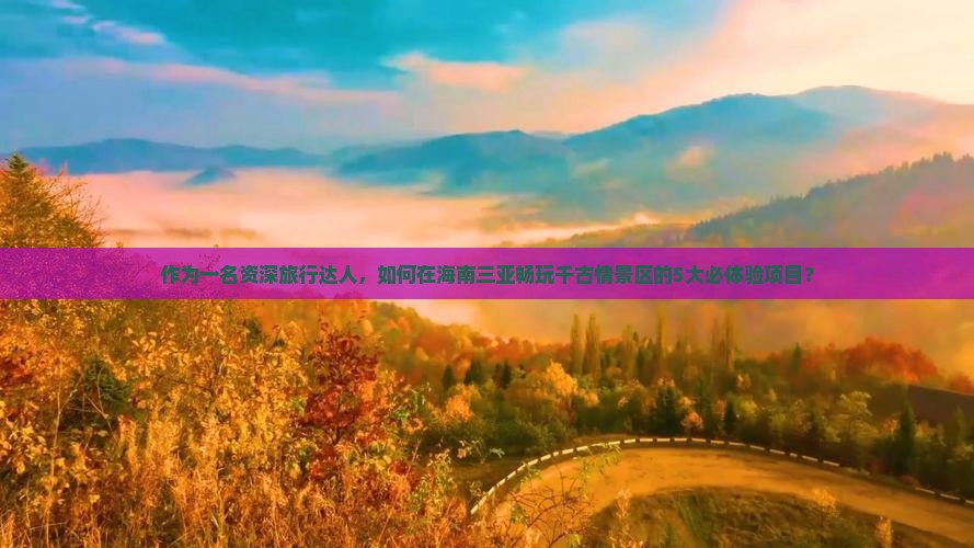 作为一名资深旅行达人，如何在海南三亚畅玩千古情景区的5大必体验项目？