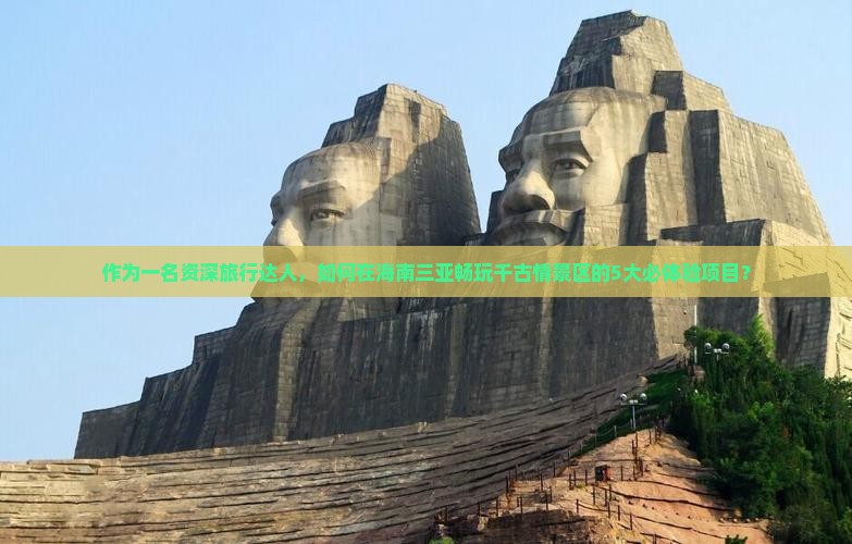 作为一名资深旅行达人，如何在海南三亚畅玩千古情景区的5大必体验项目？