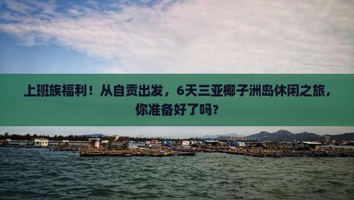 上班族福利！从自贡出发，6天三亚椰子洲岛休闲之旅，你准备好了吗？